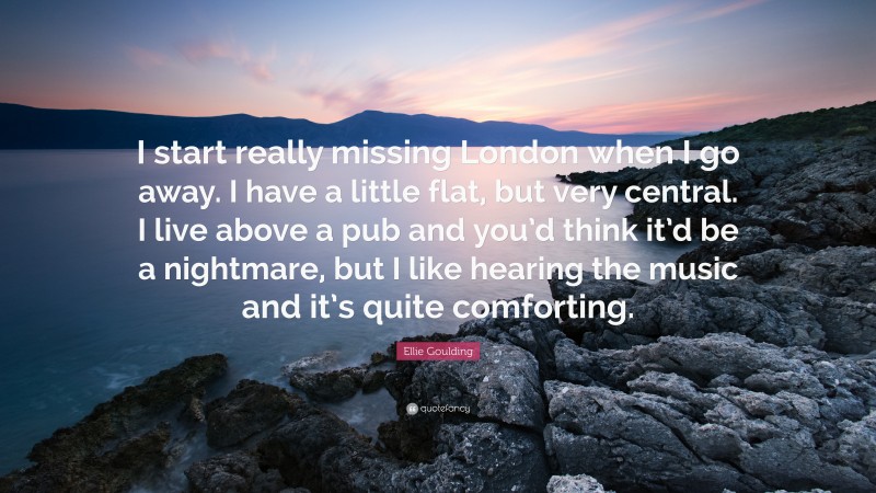 Ellie Goulding Quote: “I start really missing London when I go away. I have a little flat, but very central. I live above a pub and you’d think it’d be a nightmare, but I like hearing the music and it’s quite comforting.”