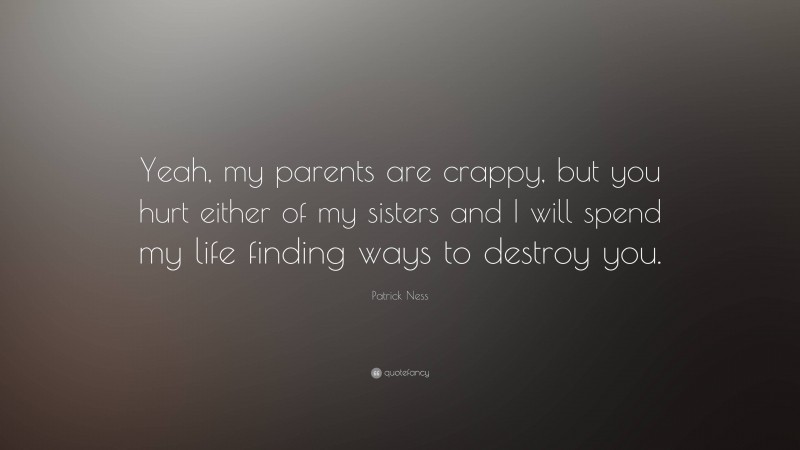 Patrick Ness Quote: “Yeah, my parents are crappy, but you hurt either of my sisters and I will spend my life finding ways to destroy you.”