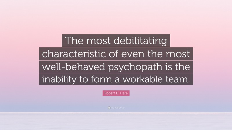 Robert D. Hare Quote: “The most debilitating characteristic of even the most well-behaved psychopath is the inability to form a workable team.”