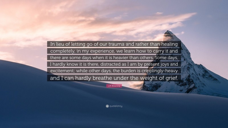 L.M. Browning Quote: “In lieu of letting go of our trauma and rather than healing completely, in my experience, we learn how to carry it and there are some days when it is heavier than others. Some days, I hardly know it is there, distracted as I am by present joys and excitement; while other days, the burden is cripplingly-heavy and I can hardly breathe under the weight of grief.”