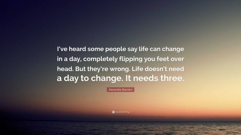 Alexandra Bracken Quote: “I’ve heard some people say life can change in a day, completely flipping you feet over head. But they’re wrong. Life doesn’t need a day to change. It needs three.”