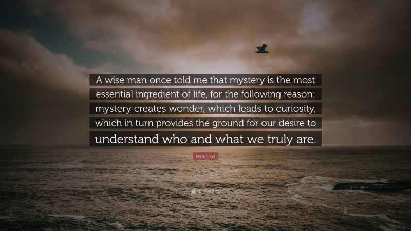 Mark Frost Quote: “A wise man once told me that mystery is the most essential ingredient of life, for the following reason: mystery creates wonder, which leads to curiosity, which in turn provides the ground for our desire to understand who and what we truly are.”