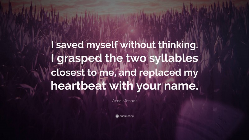 Anne Michaels Quote: “I saved myself without thinking. I grasped the two syllables closest to me, and replaced my heartbeat with your name.”