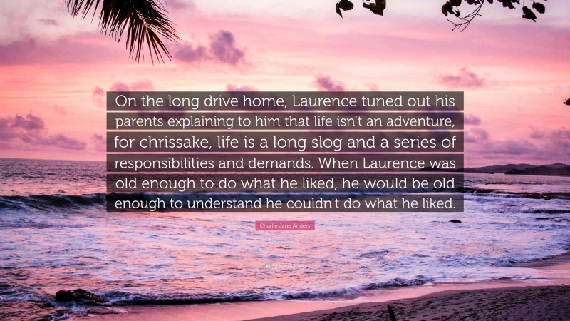 Charlie Jane Anders Quote: “On the long drive home, Laurence tuned out his parents explaining to him that life isn’t an adventure, for chrissake, life is a long slog and a series of responsibilities and demands. When Laurence was old enough to do what he liked, he would be old enough to understand he couldn’t do what he liked.”