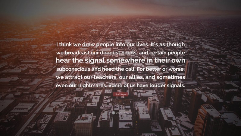 Lisa Unger Quote: “I think we draw people into our lives. It’s as though we broadcast our deepest needs, and certain people hear the signal somewhere in their own subconscious and heed the call. For better or worse, we attract our teachers, our allies, and sometimes even our nightmares. Some of us have louder signals.”