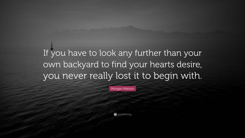 Morgan Matson Quote: “If you have to look any further than your own backyard to find your hearts desire, you never really lost it to begin with.”