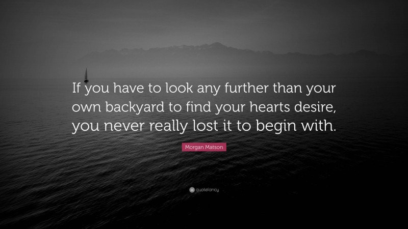 Morgan Matson Quote: “If you have to look any further than your own backyard to find your hearts desire, you never really lost it to begin with.”