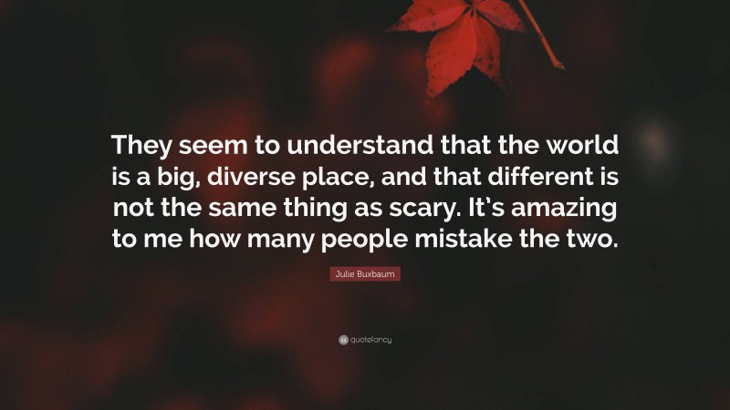 Julie Buxbaum Quote: “They seem to understand that the world is a big, diverse place, and that different is not the same thing as scary. It’s amazing to me how many people mistake the two.”