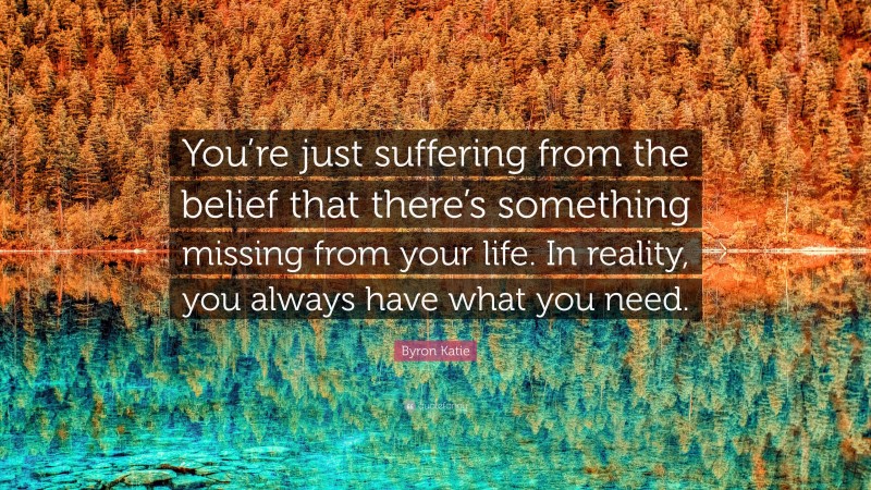 Byron Katie Quote: “You’re just suffering from the belief that there’s something missing from your life. In reality, you always have what you need.”