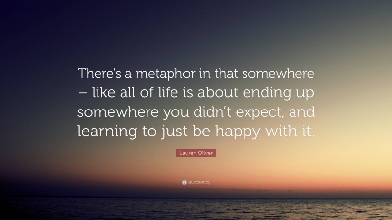 Lauren Oliver Quote: “There’s a metaphor in that somewhere – like all of life is about ending up somewhere you didn’t expect, and learning to just be happy with it.”