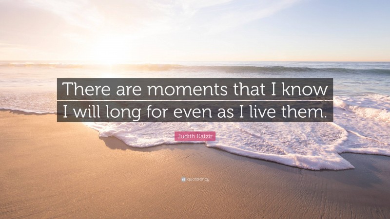Judith Katzir Quote: “There are moments that I know I will long for even as I live them.”