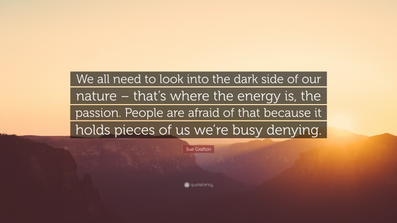 Sue Grafton Quote: “We all need to look into the dark side of our nature – that’s where the energy is, the passion. People are afraid of that because it holds pieces of us we’re busy denying.”