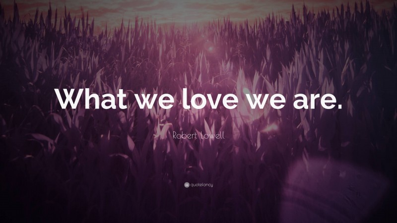 Robert Lowell Quote: “What we love we are.”