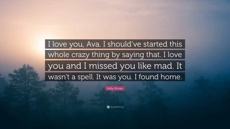 Kelly Moran Quote: “I love you, Ava. I should’ve started this whole crazy thing by saying that. I love you and I missed you like mad. It wasn’t a spell. It was you. I found home.”