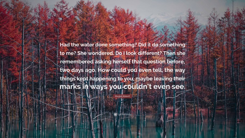 Megan Abbott Quote: “Had the water done something? Did it do something to me? She wondered. Do I look different? Then she remembered asking herself that question before, two days ago. How could you even tell, the way things kept happening to you, maybe leaving their marks in ways you couldn’t even see.”