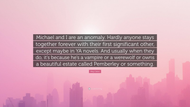 Meg Cabot Quote: “Michael and I are an anomaly. Hardly anyone stays together forever with their first significant other, except maybe in YA novels. And usually when they do, it’s because he’s a vampire or a werewolf or owns a beautiful estate called Pemberley or something.”