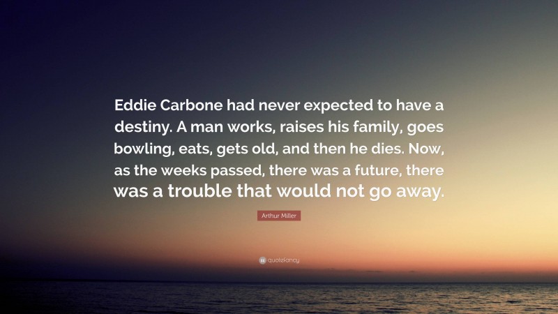 Arthur Miller Quote: “Eddie Carbone had never expected to have a destiny. A man works, raises his family, goes bowling, eats, gets old, and then he dies. Now, as the weeks passed, there was a future, there was a trouble that would not go away.”