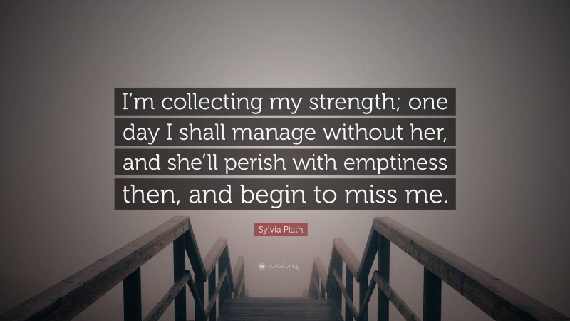Sylvia Plath Quote: “I’m collecting my strength; one day I shall manage without her, and she’ll perish with emptiness then, and begin to miss me.”
