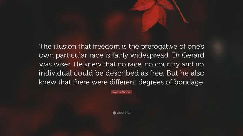 Agatha Christie Quote: “The illusion that freedom is the prerogative of one’s own particular race is fairly widespread. Dr Gerard was wiser. He knew that no race, no country and no individual could be described as free. But he also knew that there were different degrees of bondage.”