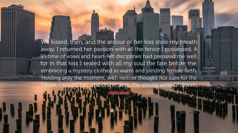 Stephen R. Lawhead Quote: “We kissed, then, and the ardour of her kiss stole my breath away. I returned her passion with all the fervor I possessed. A lifetime of vows and heart-felt disciplines had prepared me well, for in that kiss I sealed with all my soul the fate before me, embracing a mystery clothed in warm and yielding female flesh. Holding only the moment, with neither thought nor care for the future, I kissed her, and drank deep the strong wine of desire.”