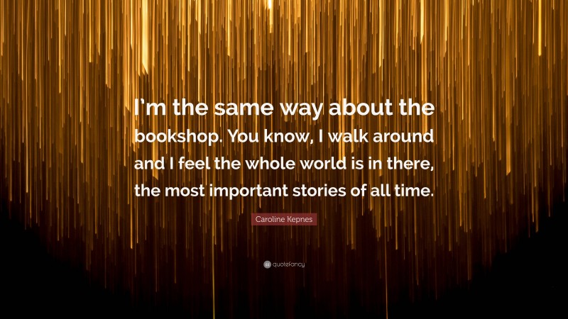 Caroline Kepnes Quote: “I’m the same way about the bookshop. You know, I walk around and I feel the whole world is in there, the most important stories of all time.”