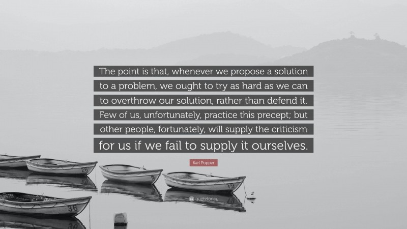 Karl Popper Quote: “The point is that, whenever we propose a solution to a problem, we ought to try as hard as we can to overthrow our solution, rather than defend it. Few of us, unfortunately, practice this precept; but other people, fortunately, will supply the criticism for us if we fail to supply it ourselves.”