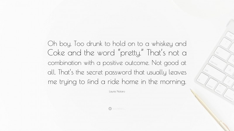 Laurie Notaro Quote: “Oh boy. Too drunk to hold on to a whiskey and Coke and the word “pretty.” That’s not a combination with a positive outcome. Not good at all. That’s the secret password that usually leaves me trying to find a ride home in the morning.”