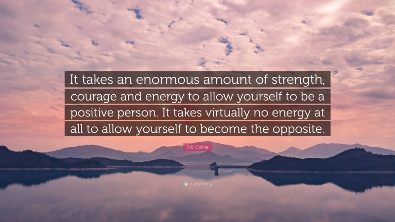 J.W. Collier Quote: “It takes an enormous amount of strength, courage and energy to allow yourself to be a positive person. It takes virtually no energy at all to allow yourself to become the opposite.”