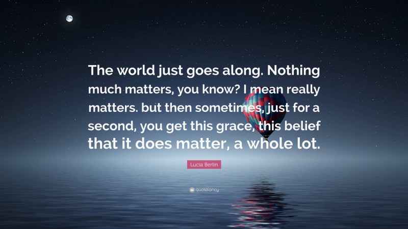 Lucia Berlin Quote: “The world just goes along. Nothing much matters, you know? I mean really matters. but then sometimes, just for a second, you get this grace, this belief that it does matter, a whole lot.”