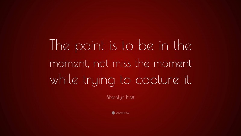 Sheralyn Pratt Quote: “The point is to be in the moment, not miss the moment while trying to capture it.”
