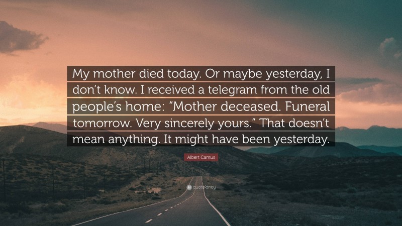 Albert Camus Quote: “My mother died today. Or maybe yesterday, I don’t know. I received a telegram from the old people’s home: “Mother deceased. Funeral tomorrow. Very sincerely yours.” That doesn’t mean anything. It might have been yesterday.”