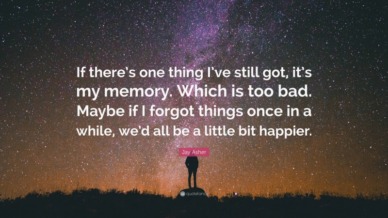 Jay Asher Quote: “If there’s one thing I’ve still got, it’s my memory. Which is too bad. Maybe if I forgot things once in a while, we’d all be a little bit happier.”