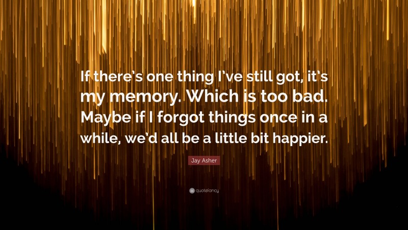 Jay Asher Quote: “If there’s one thing I’ve still got, it’s my memory. Which is too bad. Maybe if I forgot things once in a while, we’d all be a little bit happier.”