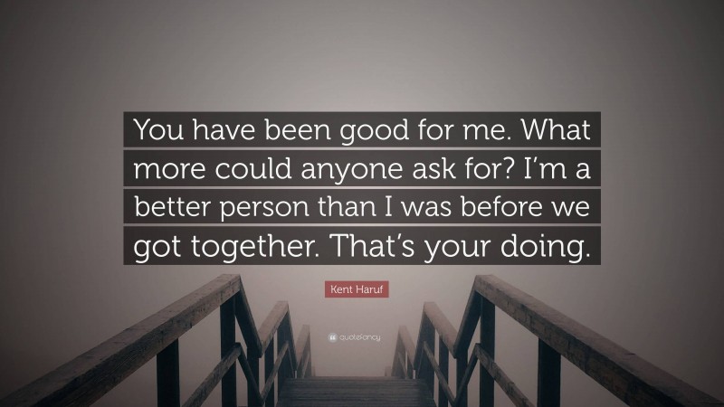 Kent Haruf Quote: “You have been good for me. What more could anyone ask for? I’m a better person than I was before we got together. That’s your doing.”