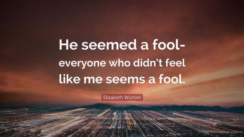 Elizabeth Wurtzel Quote: “He seemed a fool-everyone who didn’t feel like me seems a fool.”