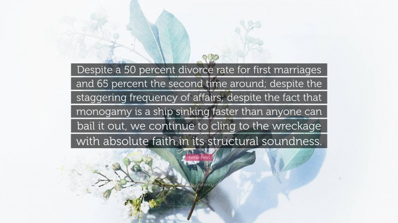Esther Perel Quote: “Despite a 50 percent divorce rate for first marriages and 65 percent the second time around; despite the staggering frequency of affairs; despite the fact that monogamy is a ship sinking faster than anyone can bail it out, we continue to cling to the wreckage with absolute faith in its structural soundness.”