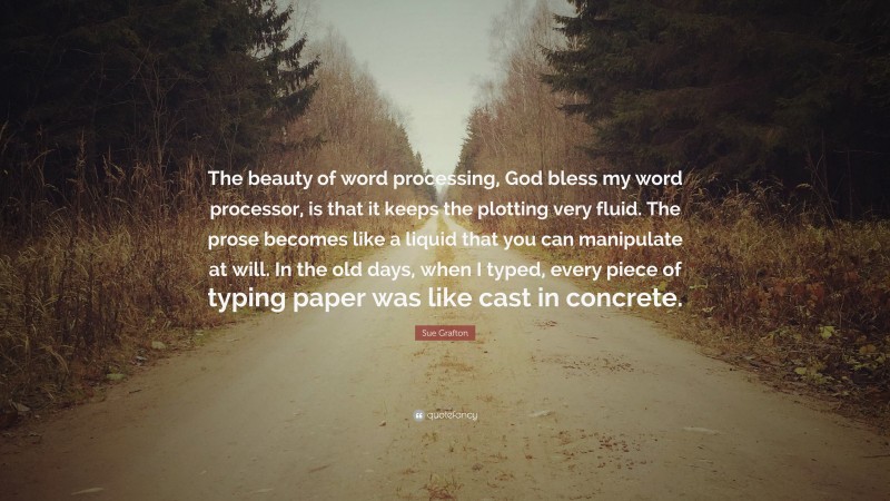 Sue Grafton Quote: “The beauty of word processing, God bless my word processor, is that it keeps the plotting very fluid. The prose becomes like a liquid that you can manipulate at will. In the old days, when I typed, every piece of typing paper was like cast in concrete.”