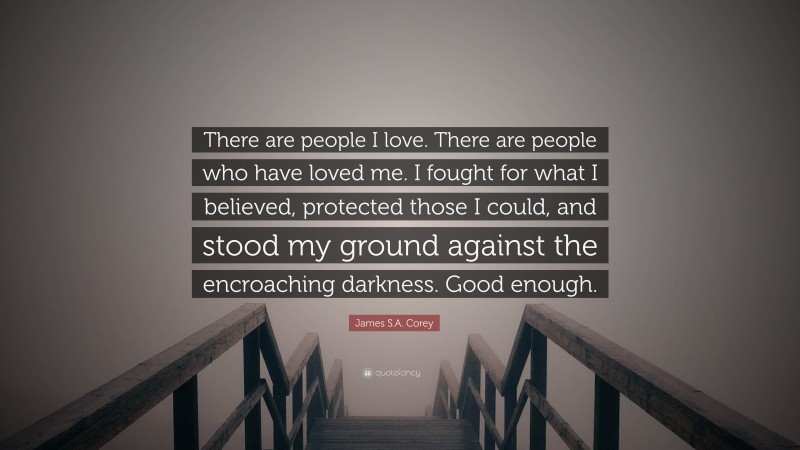 James S.A. Corey Quote: “There are people I love. There are people who have loved me. I fought for what I believed, protected those I could, and stood my ground against the encroaching darkness. Good enough.”