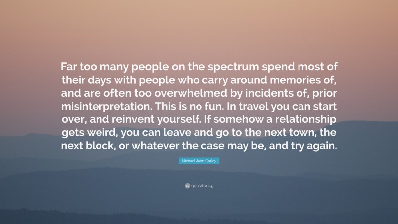 Michael John Carley Quote: “Far too many people on the spectrum spend most of their days with people who carry around memories of, and are often too overwhelmed by incidents of, prior misinterpretation. This is no fun. In travel you can start over, and reinvent yourself. If somehow a relationship gets weird, you can leave and go to the next town, the next block, or whatever the case may be, and try again.”