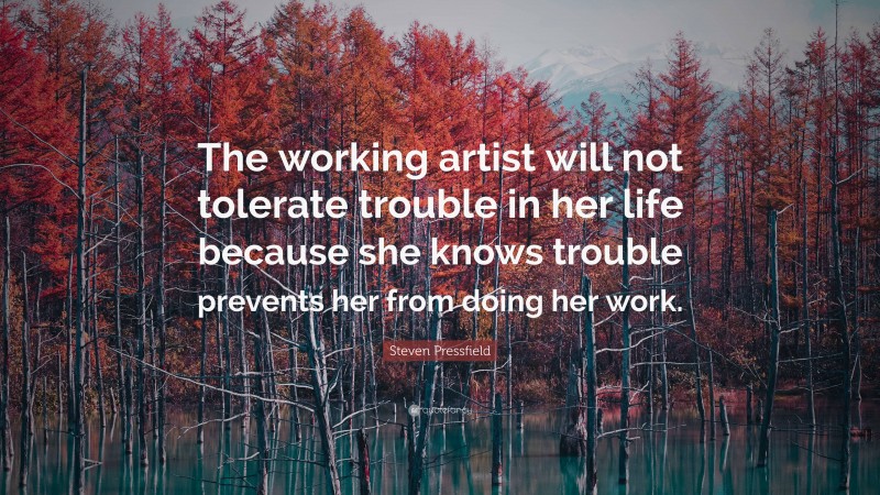 Steven Pressfield Quote: “The working artist will not tolerate trouble in her life because she knows trouble prevents her from doing her work.”