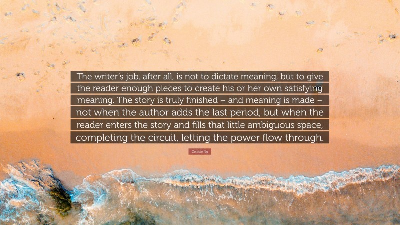 Celeste Ng Quote: “The writer’s job, after all, is not to dictate meaning, but to give the reader enough pieces to create his or her own satisfying meaning. The story is truly finished – and meaning is made – not when the author adds the last period, but when the reader enters the story and fills that little ambiguous space, completing the circuit, letting the power flow through.”