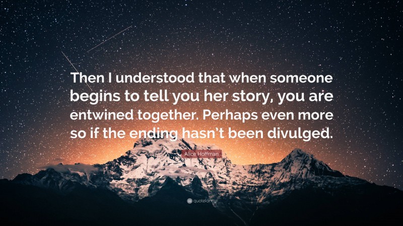 Alice Hoffman Quote: “Then I understood that when someone begins to tell you her story, you are entwined together. Perhaps even more so if the ending hasn’t been divulged.”