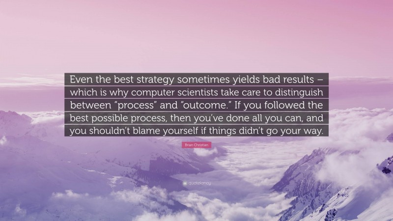 Brian Christian Quote: “Even the best strategy sometimes yields bad results – which is why computer scientists take care to distinguish between “process” and “outcome.” If you followed the best possible process, then you’ve done all you can, and you shouldn’t blame yourself if things didn’t go your way.”