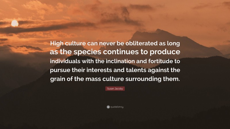 Susan Jacoby Quote: “High culture can never be obliterated as long as the species continues to produce individuals with the inclination and fortitude to pursue their interests and talents against the grain of the mass culture surrounding them.”