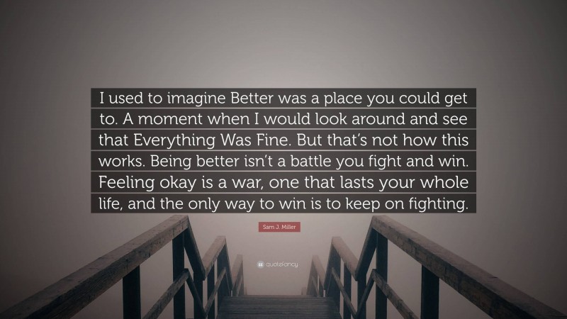 Sam J. Miller Quote: “I used to imagine Better was a place you could get to. A moment when I would look around and see that Everything Was Fine. But that’s not how this works. Being better isn’t a battle you fight and win. Feeling okay is a war, one that lasts your whole life, and the only way to win is to keep on fighting.”