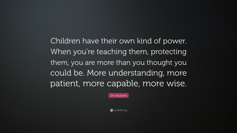 Jim Butcher Quote: “Children have their own kind of power. When you’re teaching them, protecting them, you are more than you thought you could be. More understanding, more patient, more capable, more wise.”