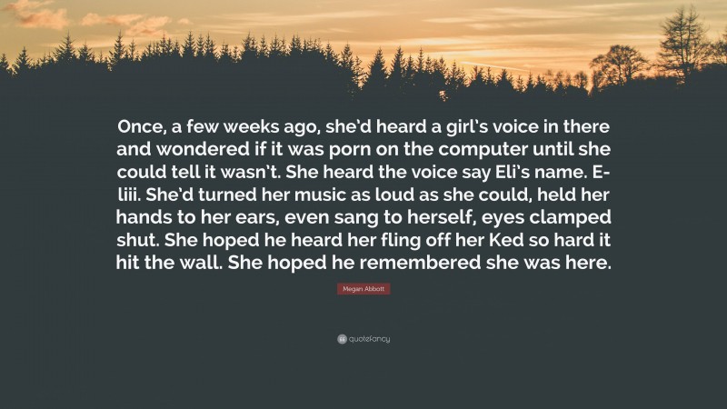 Megan Abbott Quote: “Once, a few weeks ago, she’d heard a girl’s voice in there and wondered if it was porn on the computer until she could tell it wasn’t. She heard the voice say Eli’s name. E-liii. She’d turned her music as loud as she could, held her hands to her ears, even sang to herself, eyes clamped shut. She hoped he heard her fling off her Ked so hard it hit the wall. She hoped he remembered she was here.”