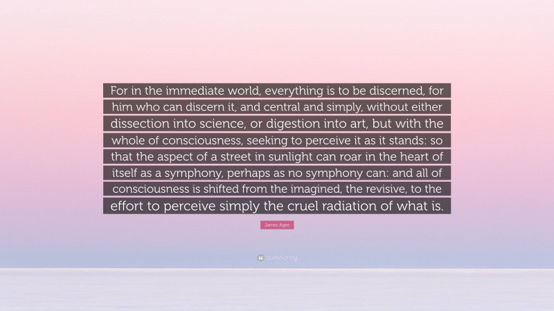 James Agee Quote: “For in the immediate world, everything is to be discerned, for him who can discern it, and central and simply, without either dissection into science, or digestion into art, but with the whole of consciousness, seeking to perceive it as it stands: so that the aspect of a street in sunlight can roar in the heart of itself as a symphony, perhaps as no symphony can: and all of consciousness is shifted from the imagined, the revisive, to the effort to perceive simply the cruel radiation of what is.”