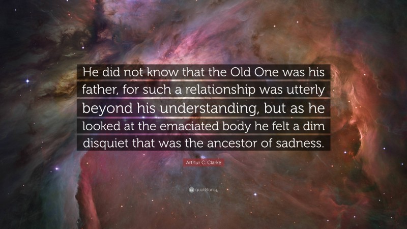 Arthur C. Clarke Quote: “He did not know that the Old One was his father, for such a relationship was utterly beyond his understanding, but as he looked at the emaciated body he felt a dim disquiet that was the ancestor of sadness.”