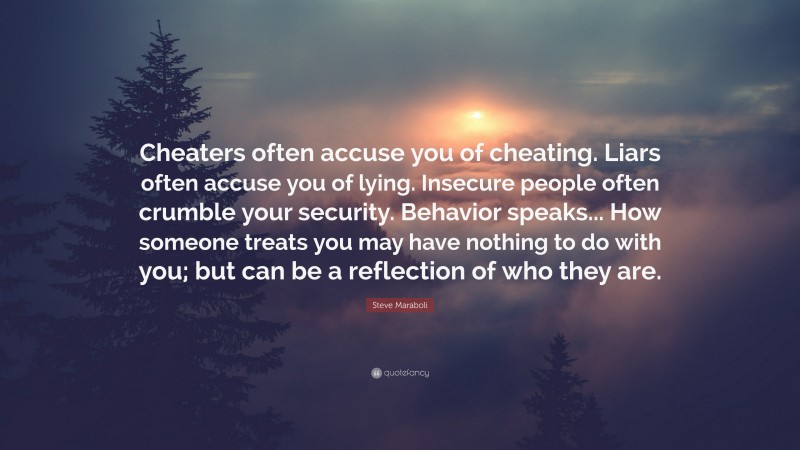 Steve Maraboli Quote: “Cheaters often accuse you of cheating. Liars often accuse you of lying. Insecure people often crumble your security. Behavior speaks... How someone treats you may have nothing to do with you; but can be a reflection of who they are.”